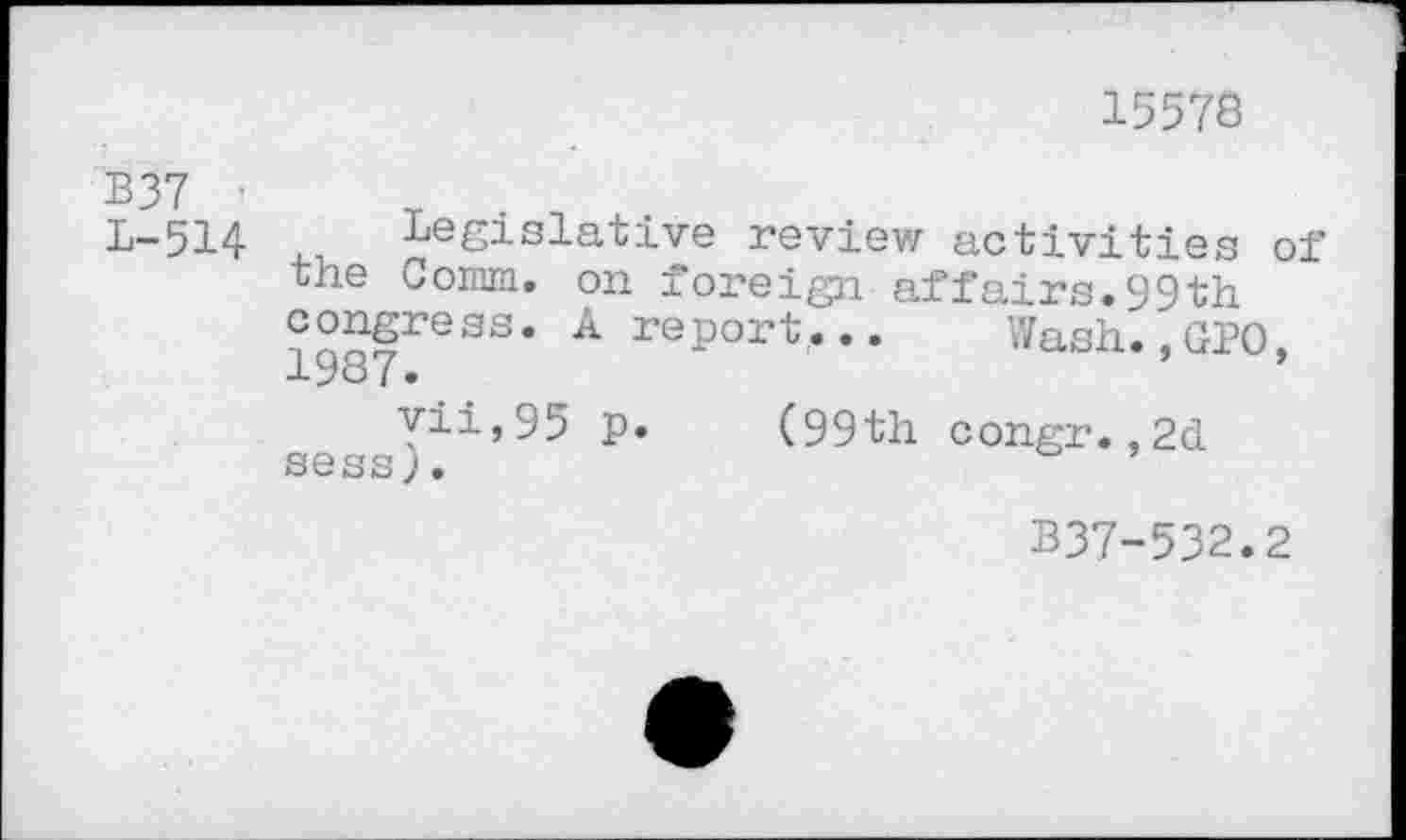 ﻿15578
B37 '
L-514 Legislative review activities of the Comm, on foreign affairs.99th congress. A report... Wash..GPO. 1987.
vii,95 p. (99th congr.,2d sess).
B37-532.2